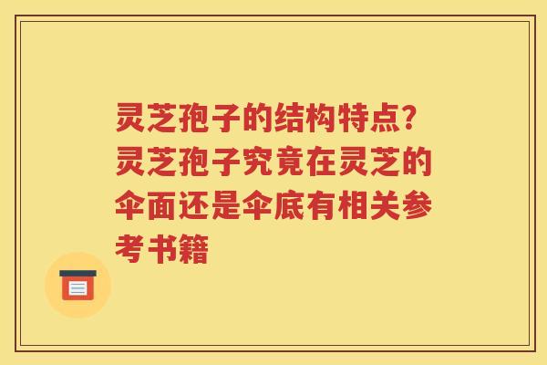 灵芝孢子的结构特点？灵芝孢子究竟在灵芝的伞面还是伞底有相关参考书籍