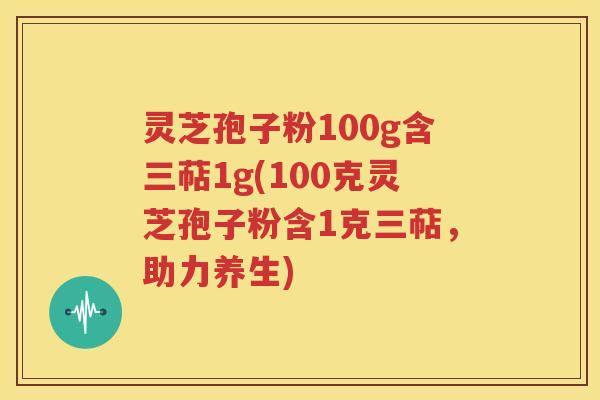 灵芝孢子粉100g含三萜1g(100克灵芝孢子粉含1克三萜，助力养生)