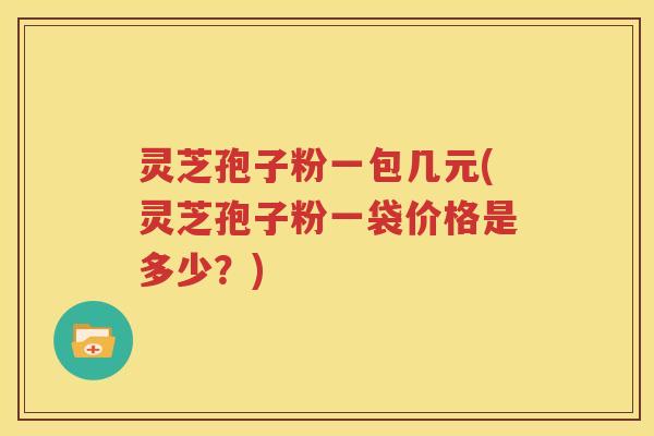 灵芝孢子粉一包几元(灵芝孢子粉一袋价格是多少？)