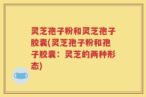 灵芝孢子粉和灵芝孢子胶囊(灵芝孢子粉和孢子胶囊：灵芝的两种形态)