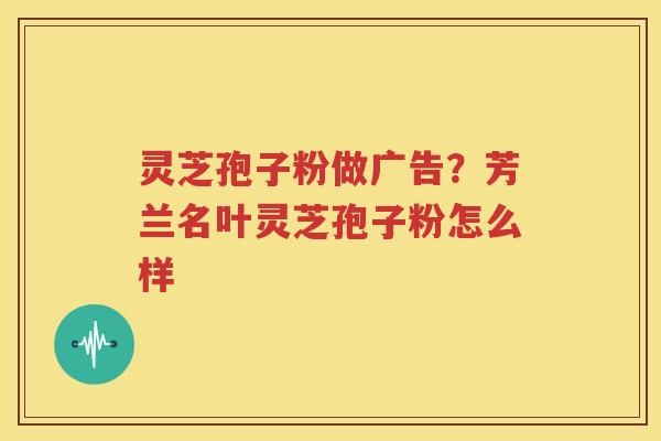 灵芝孢子粉做广告？芳兰名叶灵芝孢子粉怎么样