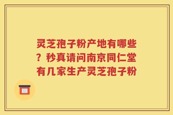 灵芝孢子粉产地有哪些？秒真请问南京同仁堂有几家生产灵芝孢子粉