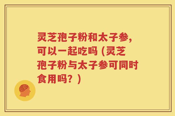 灵芝孢子粉和太子参,可以一起吃吗 (灵芝孢子粉与太子参可同时食用吗？)
