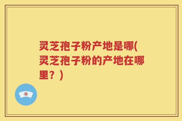 灵芝孢子粉产地是哪(灵芝孢子粉的产地在哪里？)