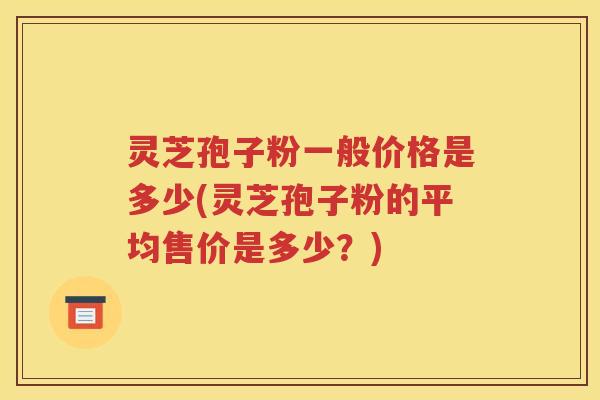 灵芝孢子粉一般价格是多少(灵芝孢子粉的平均售价是多少？)