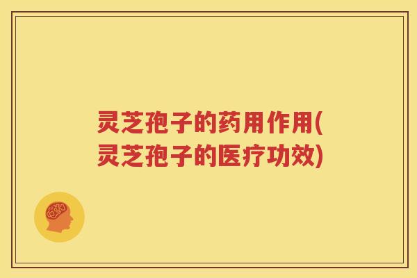 灵芝孢子的药用作用(灵芝孢子的医疗功效)
