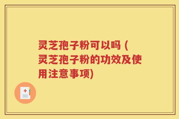灵芝孢子粉可以吗 (灵芝孢子粉的功效及使用注意事项)