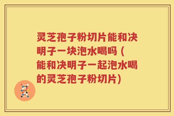 灵芝孢子粉切片能和决明子一块泡水喝吗 (能和决明子一起泡水喝的灵芝孢子粉切片)