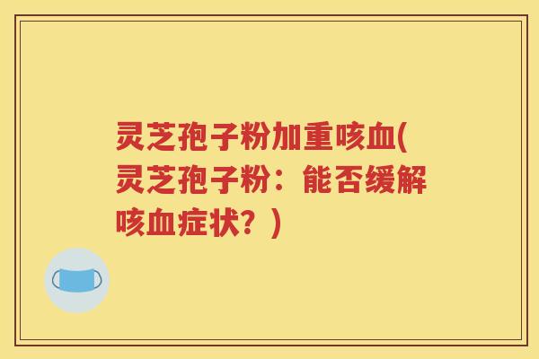 灵芝孢子粉加重咳血(灵芝孢子粉：能否缓解咳血症状？)