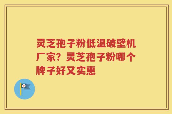 灵芝孢子粉低温破壁机厂家？灵芝孢子粉哪个牌子好又实惠