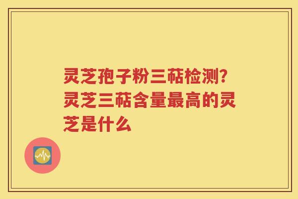 灵芝孢子粉三萜检测？灵芝三萜含量最高的灵芝是什么