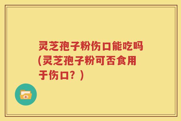 灵芝孢子粉伤口能吃吗(灵芝孢子粉可否食用于伤口？)