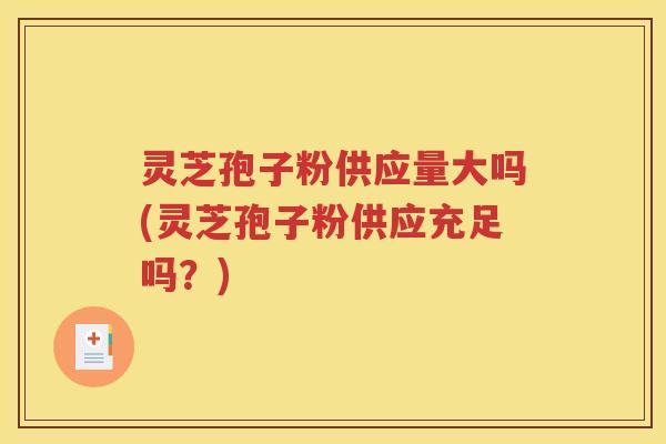 灵芝孢子粉供应量大吗(灵芝孢子粉供应充足吗？)