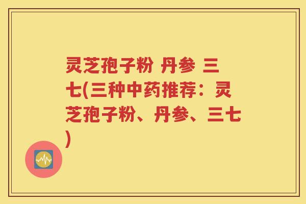 灵芝孢子粉 丹参 三七(三种中药推荐：灵芝孢子粉、丹参、三七)