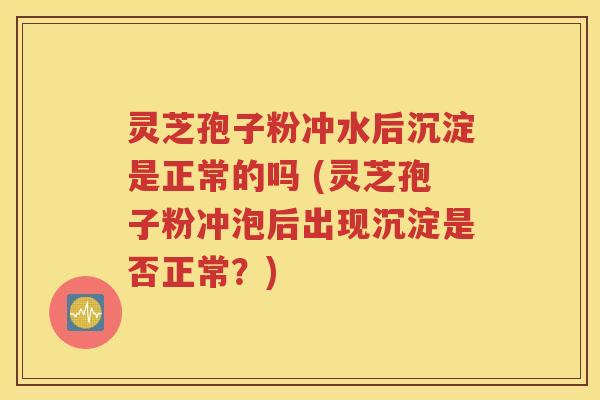 灵芝孢子粉冲水后沉淀是正常的吗 (灵芝孢子粉冲泡后出现沉淀是否正常？)