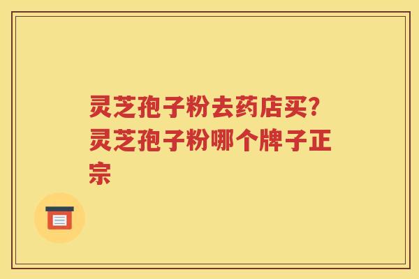 灵芝孢子粉去药店买？灵芝孢子粉哪个牌子正宗