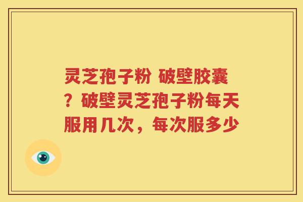 灵芝孢子粉 破壁胶囊？破壁灵芝孢子粉每天服用几次，每次服多少