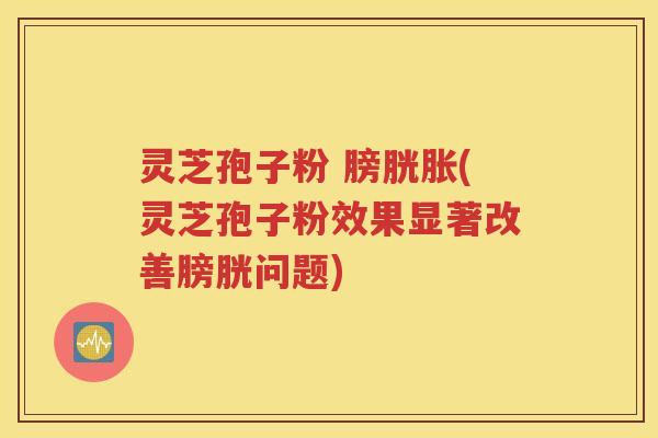 灵芝孢子粉 膀胱胀(灵芝孢子粉效果显著改善膀胱问题)
