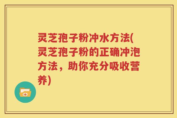 灵芝孢子粉冲水方法(灵芝孢子粉的正确冲泡方法，助你充分吸收营养)