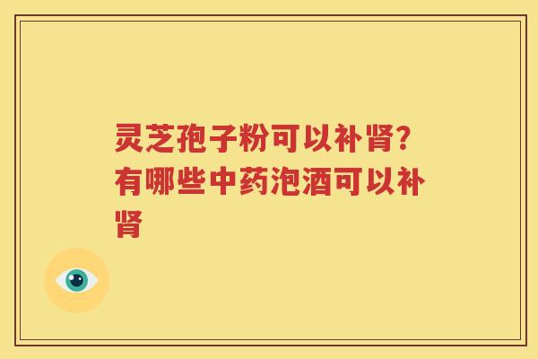 灵芝孢子粉可以补肾？有哪些中药泡酒可以补肾