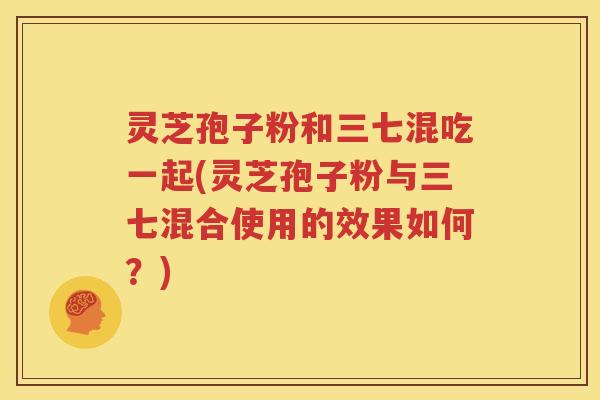 灵芝孢子粉和三七混吃一起(灵芝孢子粉与三七混合使用的效果如何？)