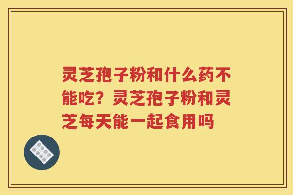 灵芝孢子粉和什么药不能吃？灵芝孢子粉和灵芝每天能一起食用吗