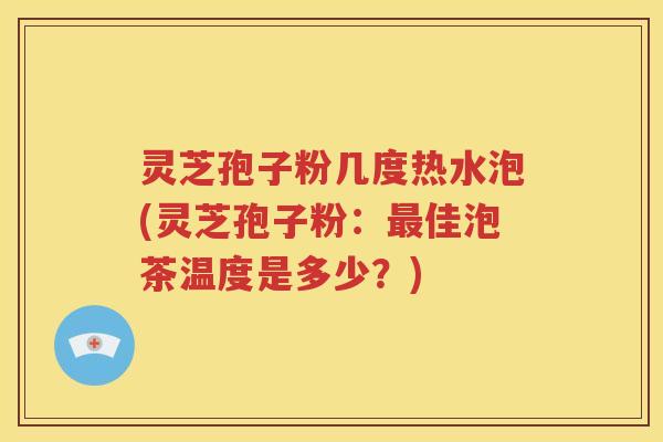灵芝孢子粉几度热水泡(灵芝孢子粉：最佳泡茶温度是多少？)