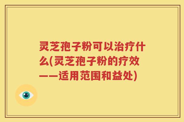 灵芝孢子粉可以治疗什么(灵芝孢子粉的疗效——适用范围和益处)