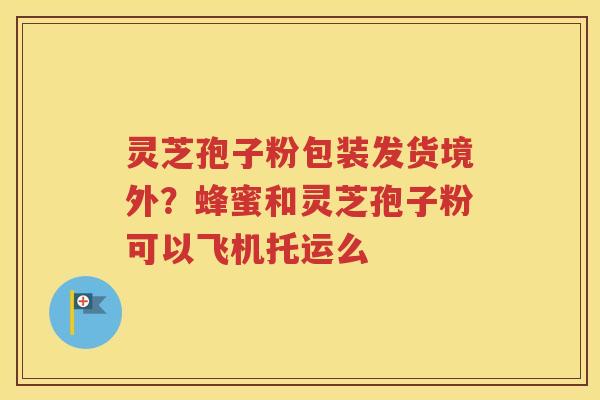 灵芝孢子粉包装发货境外？蜂蜜和灵芝孢子粉可以飞机托运么