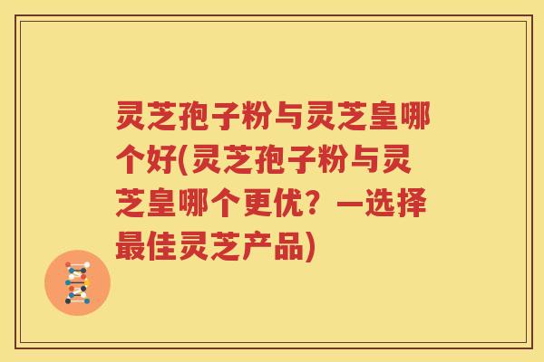 灵芝孢子粉与灵芝皇哪个好(灵芝孢子粉与灵芝皇哪个更优？—选择最佳灵芝产品)