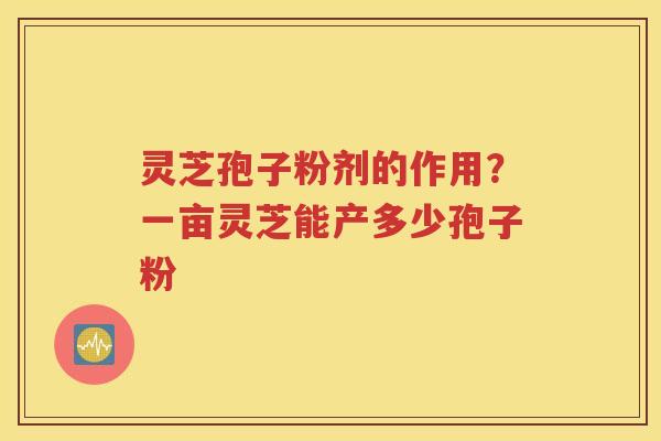 灵芝孢子粉剂的作用？一亩灵芝能产多少孢子粉