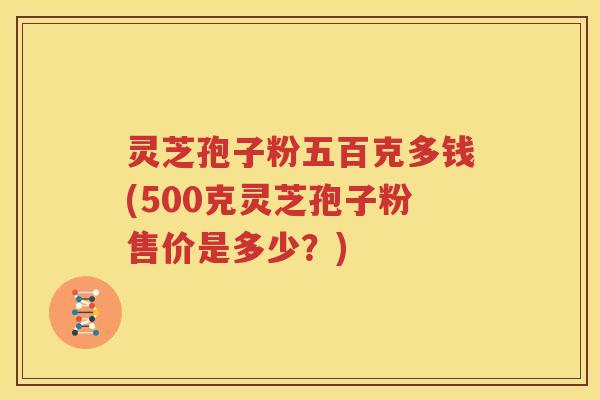 灵芝孢子粉五百克多钱(500克灵芝孢子粉售价是多少？)
