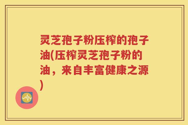 灵芝孢子粉压榨的孢子油(压榨灵芝孢子粉的油，来自丰富健康之源)