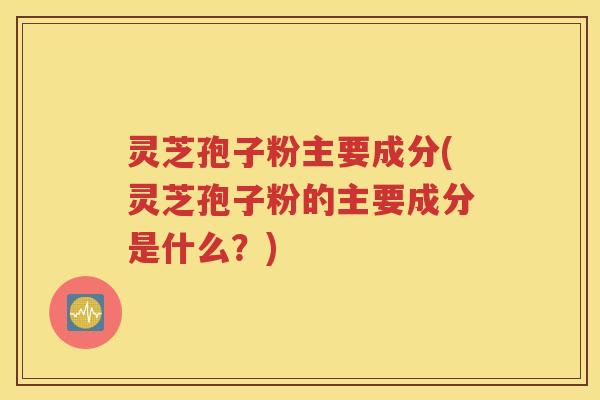 灵芝孢子粉主要成分(灵芝孢子粉的主要成分是什么？)