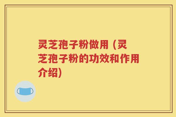 灵芝孢子粉做用 (灵芝孢子粉的功效和作用介绍)