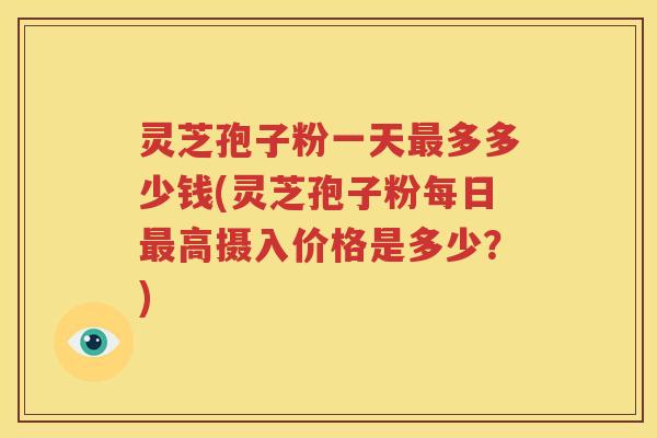 灵芝孢子粉一天最多多少钱(灵芝孢子粉每日最高摄入价格是多少？)