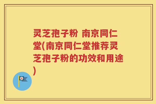 灵芝孢子粉 南京同仁堂(南京同仁堂推荐灵芝孢子粉的功效和用途)