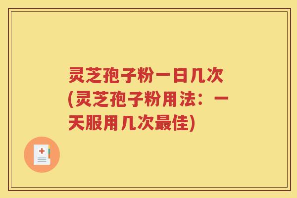 灵芝孢子粉一日几次 (灵芝孢子粉用法：一天服用几次最佳)