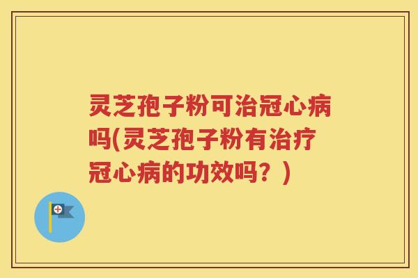 灵芝孢子粉可治冠心病吗(灵芝孢子粉有治疗冠心病的功效吗？)
