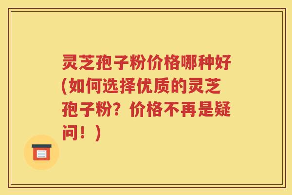 灵芝孢子粉价格哪种好(如何选择优质的灵芝孢子粉？价格不再是疑问！)
