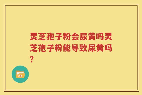 灵芝孢子粉会尿黄吗灵芝孢子粉能导致尿黄吗？