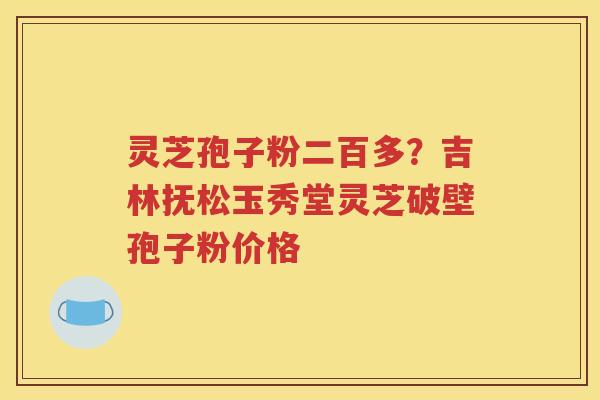 灵芝孢子粉二百多？吉林抚松玉秀堂灵芝破壁孢子粉价格