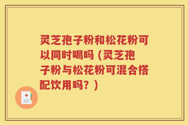 灵芝孢子粉和松花粉可以同时喝吗 (灵芝孢子粉与松花粉可混合搭配饮用吗？)