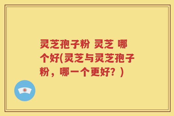 灵芝孢子粉 灵芝 哪个好(灵芝与灵芝孢子粉，哪一个更好？)