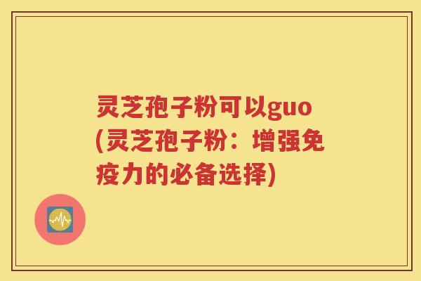 灵芝孢子粉可以guo(灵芝孢子粉：增强免疫力的必备选择)