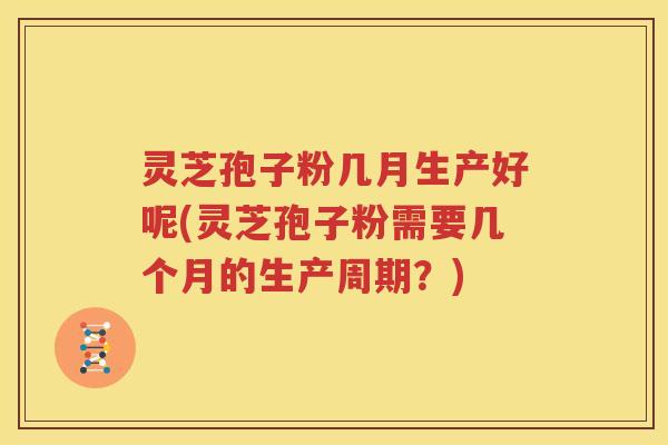 灵芝孢子粉几月生产好呢(灵芝孢子粉需要几个月的生产周期？)