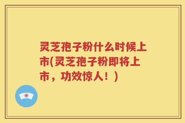 灵芝孢子粉什么时候上市(灵芝孢子粉即将上市，功效惊人！)