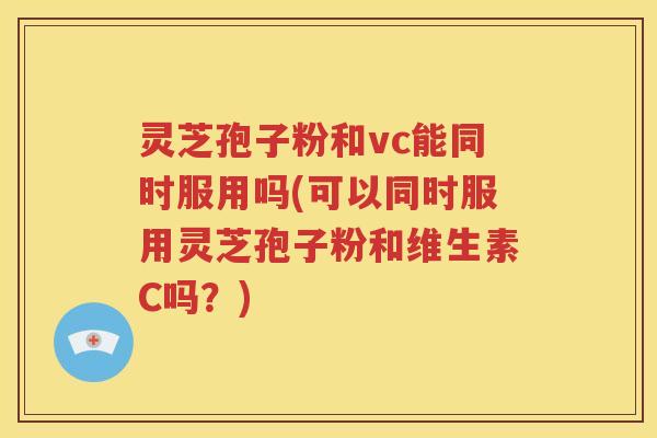 灵芝孢子粉和vc能同时服用吗(可以同时服用灵芝孢子粉和维生素C吗？)