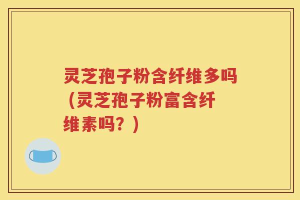 灵芝孢子粉含纤维多吗 (灵芝孢子粉富含纤维素吗？)
