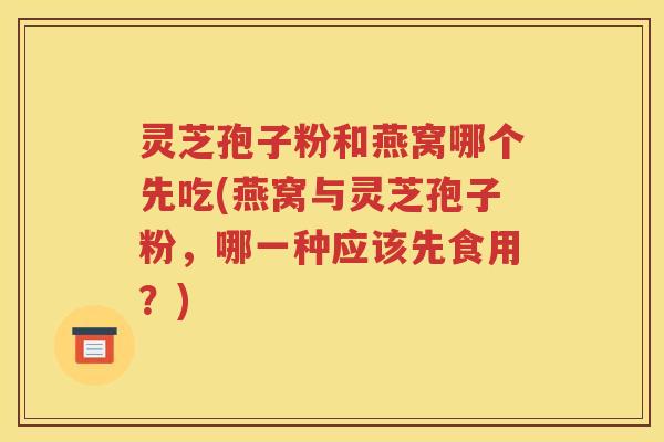 灵芝孢子粉和燕窝哪个先吃(燕窝与灵芝孢子粉，哪一种应该先食用？)